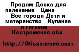 Продам Доска для пеленания › Цена ­ 100 - Все города Дети и материнство » Купание и гигиена   . Костромская обл.